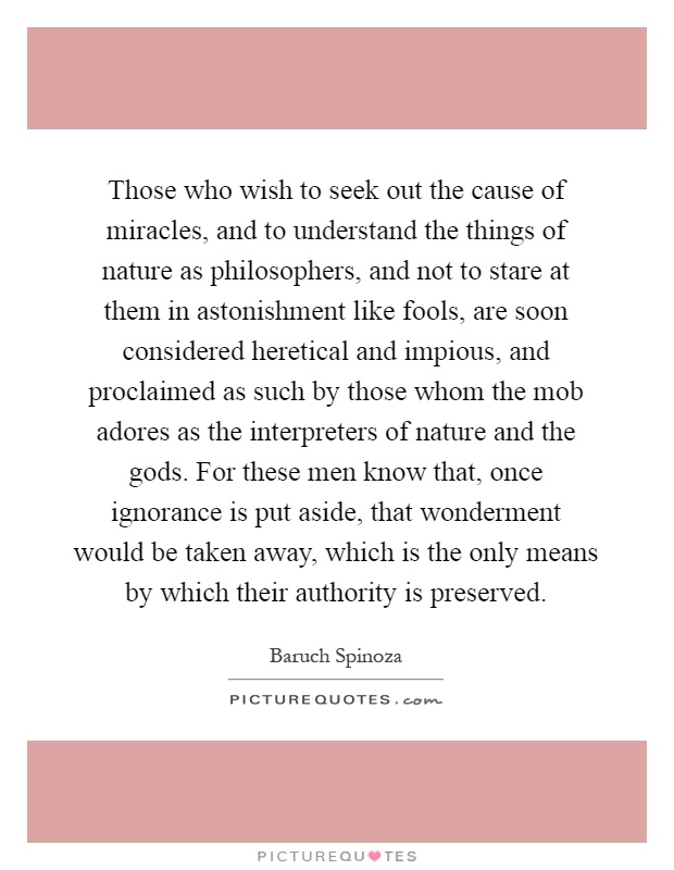 Those who wish to seek out the cause of miracles, and to understand the things of nature as philosophers, and not to stare at them in astonishment like fools, are soon considered heretical and impious, and proclaimed as such by those whom the mob adores as the interpreters of nature and the gods. For these men know that, once ignorance is put aside, that wonderment would be taken away, which is the only means by which their authority is preserved Picture Quote #1