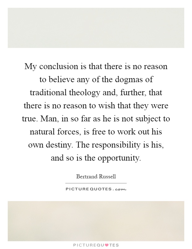 My conclusion is that there is no reason to believe any of the dogmas of traditional theology and, further, that there is no reason to wish that they were true. Man, in so far as he is not subject to natural forces, is free to work out his own destiny. The responsibility is his, and so is the opportunity Picture Quote #1