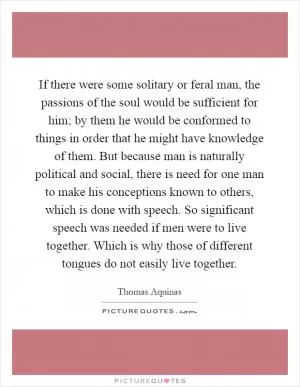 If there were some solitary or feral man, the passions of the soul would be sufficient for him; by them he would be conformed to things in order that he might have knowledge of them. But because man is naturally political and social, there is need for one man to make his conceptions known to others, which is done with speech. So significant speech was needed if men were to live together. Which is why those of different tongues do not easily live together Picture Quote #1