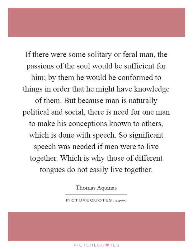 If there were some solitary or feral man, the passions of the soul would be sufficient for him; by them he would be conformed to things in order that he might have knowledge of them. But because man is naturally political and social, there is need for one man to make his conceptions known to others, which is done with speech. So significant speech was needed if men were to live together. Which is why those of different tongues do not easily live together Picture Quote #1