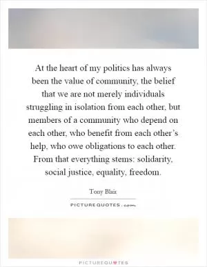 At the heart of my politics has always been the value of community, the belief that we are not merely individuals struggling in isolation from each other, but members of a community who depend on each other, who benefit from each other’s help, who owe obligations to each other. From that everything stems: solidarity, social justice, equality, freedom Picture Quote #1
