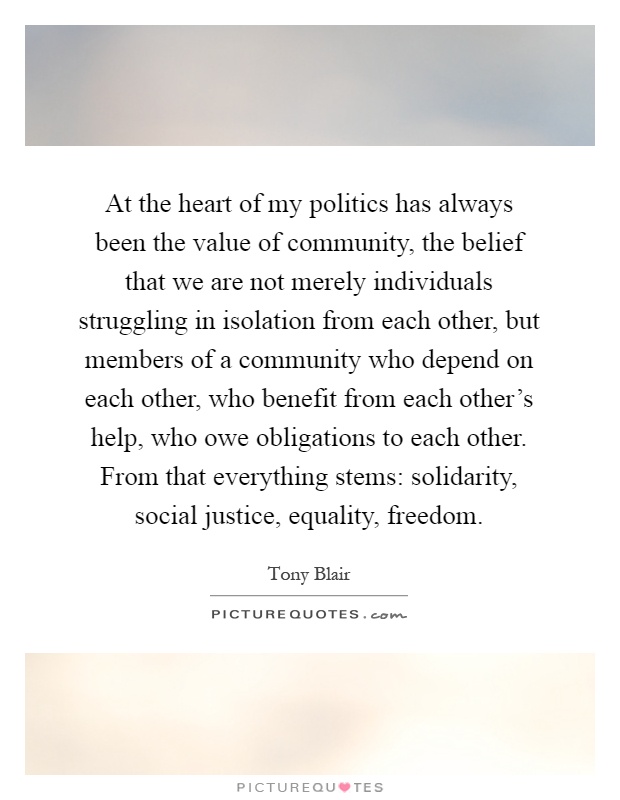 At the heart of my politics has always been the value of community, the belief that we are not merely individuals struggling in isolation from each other, but members of a community who depend on each other, who benefit from each other's help, who owe obligations to each other. From that everything stems: solidarity, social justice, equality, freedom Picture Quote #1