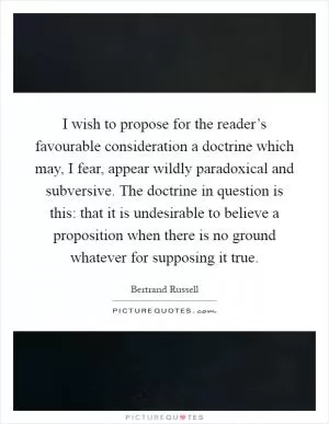I wish to propose for the reader’s favourable consideration a doctrine which may, I fear, appear wildly paradoxical and subversive. The doctrine in question is this: that it is undesirable to believe a proposition when there is no ground whatever for supposing it true Picture Quote #1