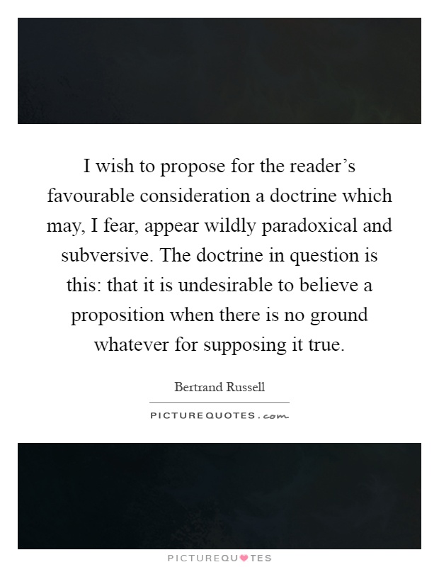 I wish to propose for the reader's favourable consideration a doctrine which may, I fear, appear wildly paradoxical and subversive. The doctrine in question is this: that it is undesirable to believe a proposition when there is no ground whatever for supposing it true Picture Quote #1