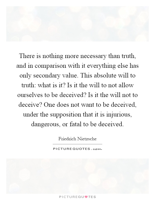 There is nothing more necessary than truth, and in comparison with it everything else has only secondary value. This absolute will to truth: what is it? Is it the will to not allow ourselves to be deceived? Is it the will not to deceive? One does not want to be deceived, under the supposition that it is injurious, dangerous, or fatal to be deceived Picture Quote #1