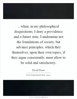 .. when, in my philosophical disquisitions, I deny a providence and a future state, I undermine not the foundations of society, but advance principles, which they themselves, upon their own topics, if they argue consistently, must allow to be solid and satisfactory Picture Quote #1