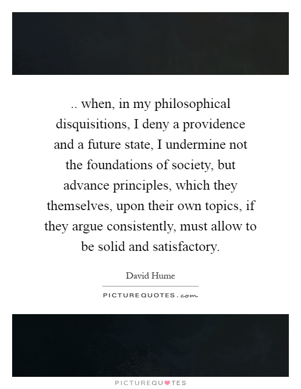 .. when, in my philosophical disquisitions, I deny a providence and a future state, I undermine not the foundations of society, but advance principles, which they themselves, upon their own topics, if they argue consistently, must allow to be solid and satisfactory Picture Quote #1