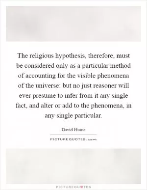 The religious hypothesis, therefore, must be considered only as a particular method of accounting for the visible phenomena of the universe: but no just reasoner will ever presume to infer from it any single fact, and alter or add to the phenomena, in any single particular Picture Quote #1