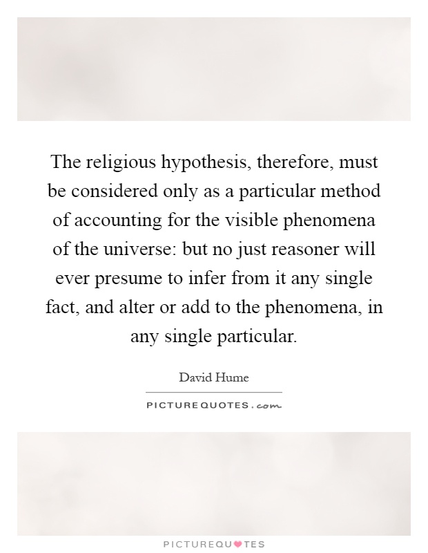 The religious hypothesis, therefore, must be considered only as a particular method of accounting for the visible phenomena of the universe: but no just reasoner will ever presume to infer from it any single fact, and alter or add to the phenomena, in any single particular Picture Quote #1
