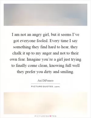I am not an angry girl, but it seems I’ve got everyone fooled. Every time I say something they find hard to hear, they chalk it up to my anger and not to their own fear. Imagine you’re a girl just trying to finally come clean, knowing full well they prefer you dirty and smiling Picture Quote #1