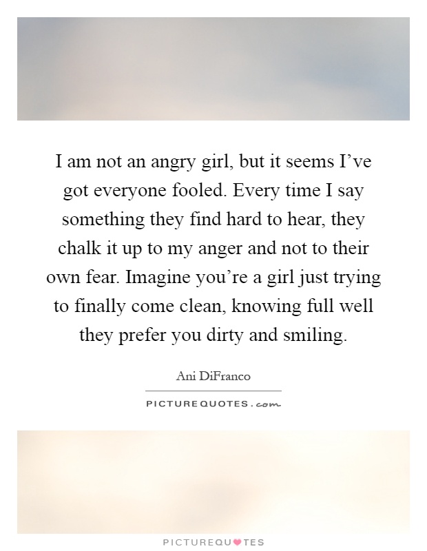 I am not an angry girl, but it seems I've got everyone fooled. Every time I say something they find hard to hear, they chalk it up to my anger and not to their own fear. Imagine you're a girl just trying to finally come clean, knowing full well they prefer you dirty and smiling Picture Quote #1