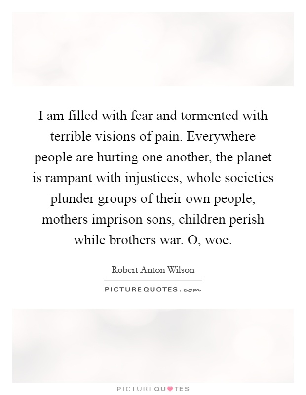 I am filled with fear and tormented with terrible visions of pain. Everywhere people are hurting one another, the planet is rampant with injustices, whole societies plunder groups of their own people, mothers imprison sons, children perish while brothers war. O, woe Picture Quote #1