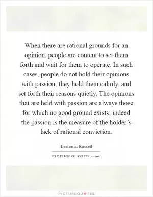 When there are rational grounds for an opinion, people are content to set them forth and wait for them to operate. In such cases, people do not hold their opinions with passion; they hold them calmly, and set forth their reasons quietly. The opinions that are held with passion are always those for which no good ground exists; indeed the passion is the measure of the holder’s lack of rational conviction Picture Quote #1