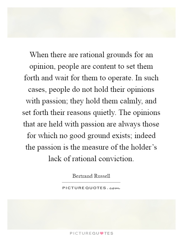 When there are rational grounds for an opinion, people are content to set them forth and wait for them to operate. In such cases, people do not hold their opinions with passion; they hold them calmly, and set forth their reasons quietly. The opinions that are held with passion are always those for which no good ground exists; indeed the passion is the measure of the holder's lack of rational conviction Picture Quote #1