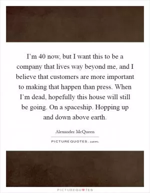I’m 40 now, but I want this to be a company that lives way beyond me, and I believe that customers are more important to making that happen than press. When I’m dead, hopefully this house will still be going. On a spaceship. Hopping up and down above earth Picture Quote #1