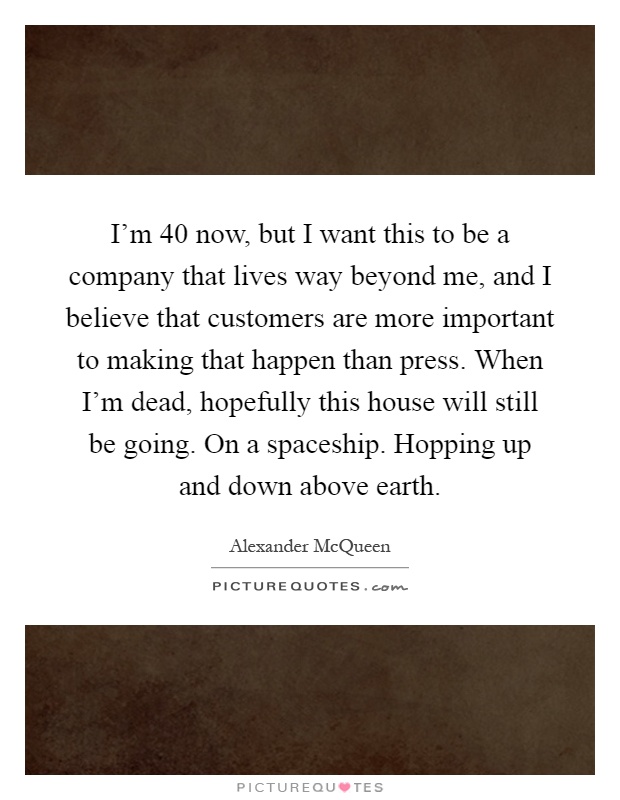 I'm 40 now, but I want this to be a company that lives way beyond me, and I believe that customers are more important to making that happen than press. When I'm dead, hopefully this house will still be going. On a spaceship. Hopping up and down above earth Picture Quote #1