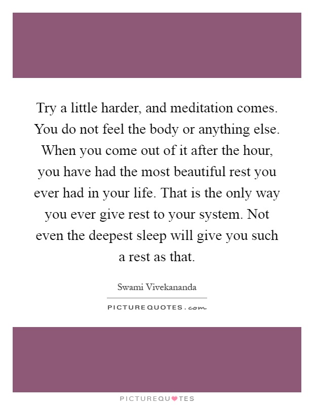 Try a little harder, and meditation comes. You do not feel the body or anything else. When you come out of it after the hour, you have had the most beautiful rest you ever had in your life. That is the only way you ever give rest to your system. Not even the deepest sleep will give you such a rest as that Picture Quote #1