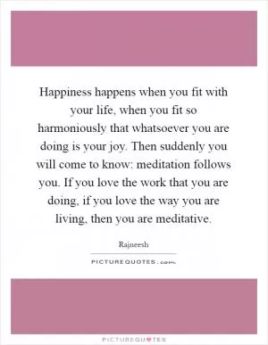 Happiness happens when you fit with your life, when you fit so harmoniously that whatsoever you are doing is your joy. Then suddenly you will come to know: meditation follows you. If you love the work that you are doing, if you love the way you are living, then you are meditative Picture Quote #1