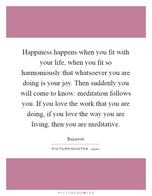 Happiness happens when you fit with your life, when you fit so harmoniously that whatsoever you are doing is your joy. Then suddenly you will come to know: meditation follows you. If you love the work that you are doing, if you love the way you are living, then you are meditative Picture Quote #1