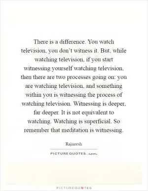 There is a difference. You watch television, you don’t witness it. But, while watching television, if you start witnessing yourself watching television, then there are two processes going on: you are watching television, and something within you is witnessing the process of watching television. Witnessing is deeper, far deeper. It is not equivalent to watching. Watching is superficial. So remember that meditation is witnessing Picture Quote #1
