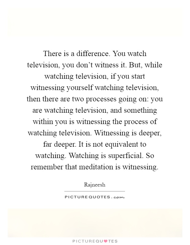 There is a difference. You watch television, you don't witness it. But, while watching television, if you start witnessing yourself watching television, then there are two processes going on: you are watching television, and something within you is witnessing the process of watching television. Witnessing is deeper, far deeper. It is not equivalent to watching. Watching is superficial. So remember that meditation is witnessing Picture Quote #1