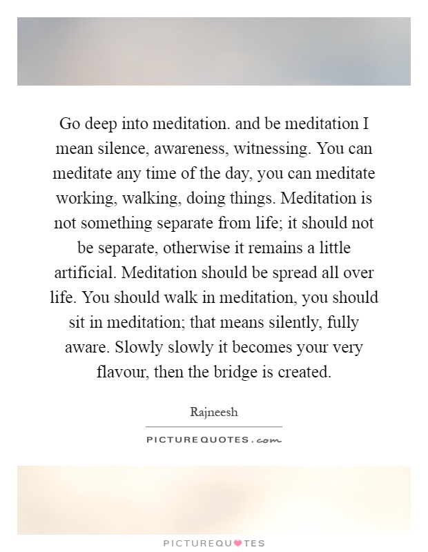 Go deep into meditation. and be meditation I mean silence, awareness, witnessing. You can meditate any time of the day, you can meditate working, walking, doing things. Meditation is not something separate from life; it should not be separate, otherwise it remains a little artificial. Meditation should be spread all over life. You should walk in meditation, you should sit in meditation; that means silently, fully aware. Slowly slowly it becomes your very flavour, then the bridge is created Picture Quote #1