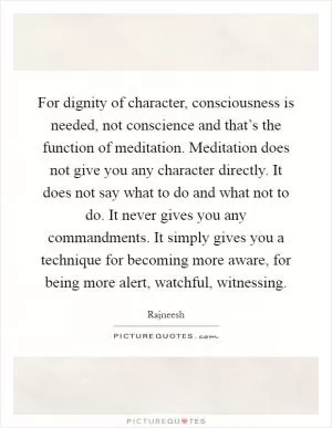 For dignity of character, consciousness is needed, not conscience and that’s the function of meditation. Meditation does not give you any character directly. It does not say what to do and what not to do. It never gives you any commandments. It simply gives you a technique for becoming more aware, for being more alert, watchful, witnessing Picture Quote #1