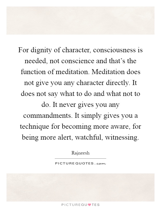 For dignity of character, consciousness is needed, not conscience and that's the function of meditation. Meditation does not give you any character directly. It does not say what to do and what not to do. It never gives you any commandments. It simply gives you a technique for becoming more aware, for being more alert, watchful, witnessing Picture Quote #1
