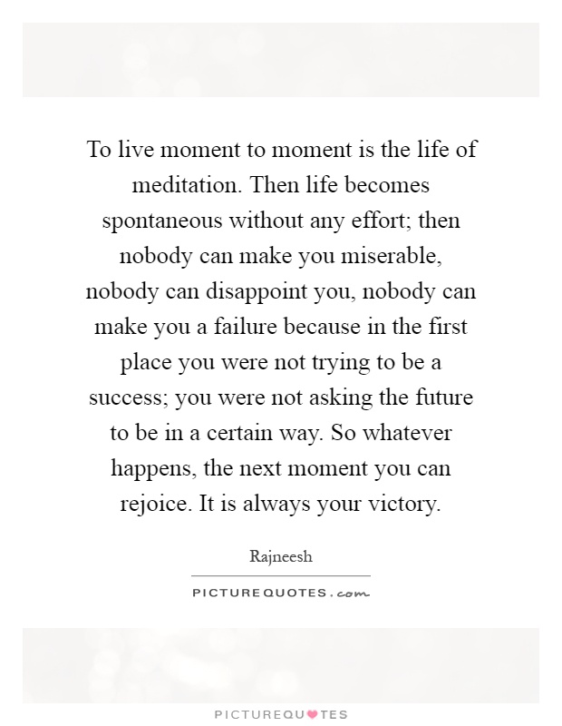 To live moment to moment is the life of meditation. Then life becomes spontaneous without any effort; then nobody can make you miserable, nobody can disappoint you, nobody can make you a failure because in the first place you were not trying to be a success; you were not asking the future to be in a certain way. So whatever happens, the next moment you can rejoice. It is always your victory Picture Quote #1