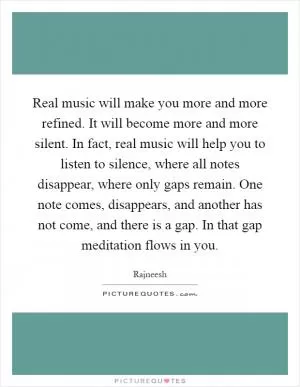 Real music will make you more and more refined. It will become more and more silent. In fact, real music will help you to listen to silence, where all notes disappear, where only gaps remain. One note comes, disappears, and another has not come, and there is a gap. In that gap meditation flows in you Picture Quote #1
