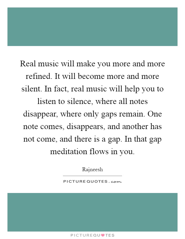 Real music will make you more and more refined. It will become more and more silent. In fact, real music will help you to listen to silence, where all notes disappear, where only gaps remain. One note comes, disappears, and another has not come, and there is a gap. In that gap meditation flows in you Picture Quote #1