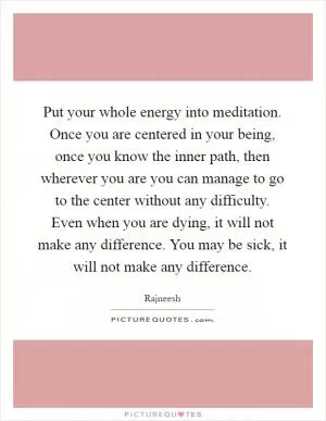Put your whole energy into meditation. Once you are centered in your being, once you know the inner path, then wherever you are you can manage to go to the center without any difficulty. Even when you are dying, it will not make any difference. You may be sick, it will not make any difference Picture Quote #1
