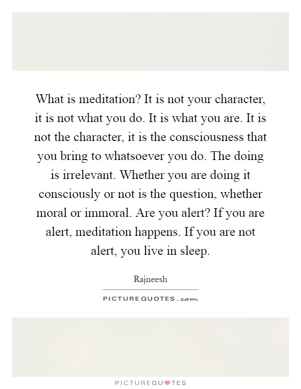 What is meditation? It is not your character, it is not what you do. It is what you are. It is not the character, it is the consciousness that you bring to whatsoever you do. The doing is irrelevant. Whether you are doing it consciously or not is the question, whether moral or immoral. Are you alert? If you are alert, meditation happens. If you are not alert, you live in sleep Picture Quote #1