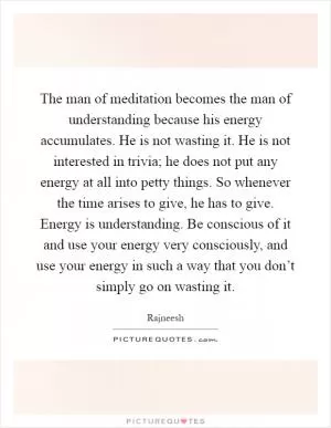 The man of meditation becomes the man of understanding because his energy accumulates. He is not wasting it. He is not interested in trivia; he does not put any energy at all into petty things. So whenever the time arises to give, he has to give. Energy is understanding. Be conscious of it and use your energy very consciously, and use your energy in such a way that you don’t simply go on wasting it Picture Quote #1