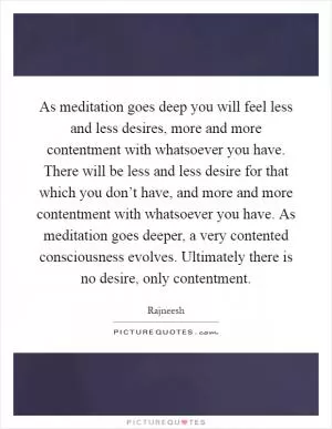 As meditation goes deep you will feel less and less desires, more and more contentment with whatsoever you have. There will be less and less desire for that which you don’t have, and more and more contentment with whatsoever you have. As meditation goes deeper, a very contented consciousness evolves. Ultimately there is no desire, only contentment Picture Quote #1