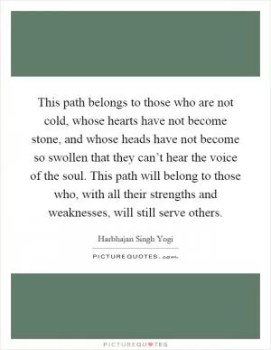 This path belongs to those who are not cold, whose hearts have not become stone, and whose heads have not become so swollen that they can’t hear the voice of the soul. This path will belong to those who, with all their strengths and weaknesses, will still serve others Picture Quote #1