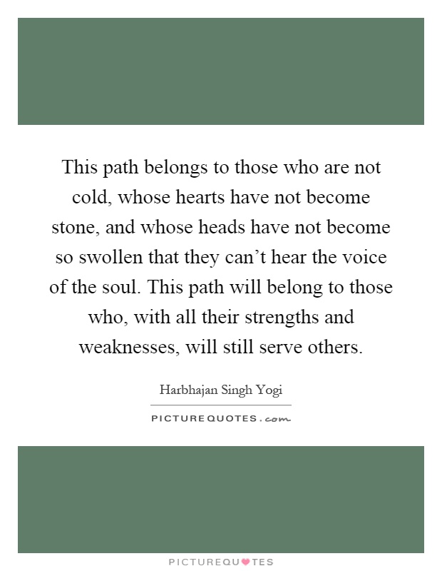 This path belongs to those who are not cold, whose hearts have not become stone, and whose heads have not become so swollen that they can't hear the voice of the soul. This path will belong to those who, with all their strengths and weaknesses, will still serve others Picture Quote #1