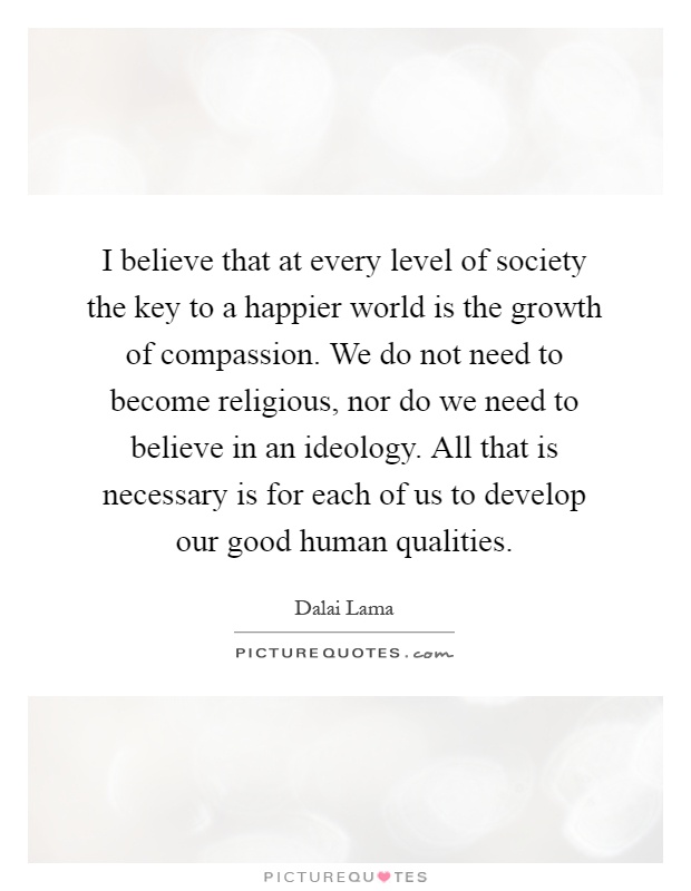 I believe that at every level of society the key to a happier world is the growth of compassion. We do not need to become religious, nor do we need to believe in an ideology. All that is necessary is for each of us to develop our good human qualities Picture Quote #1