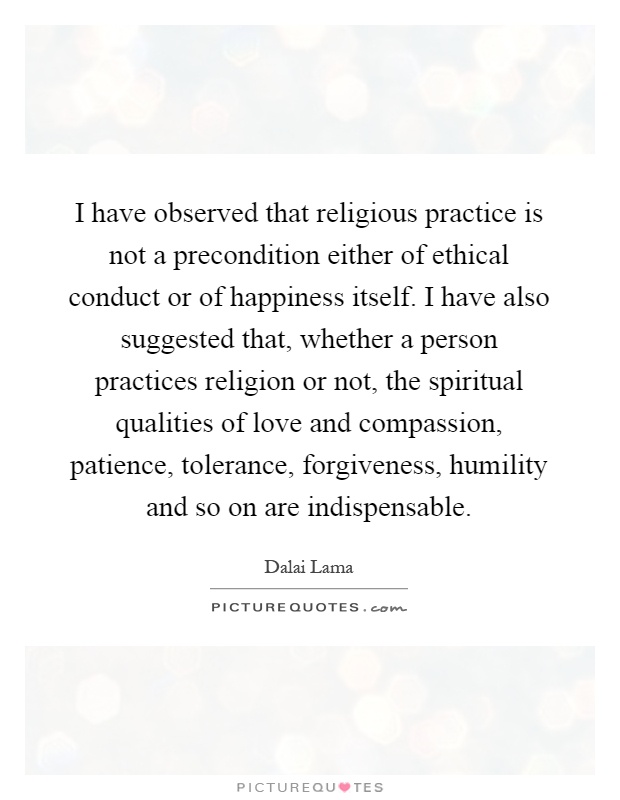 I have observed that religious practice is not a precondition either of ethical conduct or of happiness itself. I have also suggested that, whether a person practices religion or not, the spiritual qualities of love and compassion, patience, tolerance, forgiveness, humility and so on are indispensable Picture Quote #1