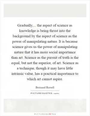 Gradually,... the aspect of science as knowledge is being thrust into the background by the aspect of science as the power of manipulating nature. It is because science gives us the power of manipulating nature that it has more social importance than art. Science as the pursuit of truth is the equal, but not the superior, of art. Science as a technique, though it may have little intrinsic value, has a practical importance to which art cannot aspire Picture Quote #1