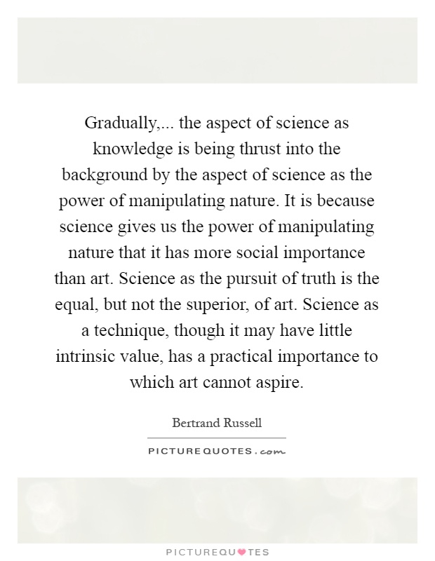 Gradually,... the aspect of science as knowledge is being thrust into the background by the aspect of science as the power of manipulating nature. It is because science gives us the power of manipulating nature that it has more social importance than art. Science as the pursuit of truth is the equal, but not the superior, of art. Science as a technique, though it may have little intrinsic value, has a practical importance to which art cannot aspire Picture Quote #1