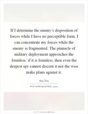 If I determine the enemy’s disposition of forces while I have no perceptible form, I can concentrate my forces while the enemy is fragmented. The pinnacle of military deployment approaches the formless: if it is formless, then even the deepest spy cannot discern it nor the wise make plans against it Picture Quote #1
