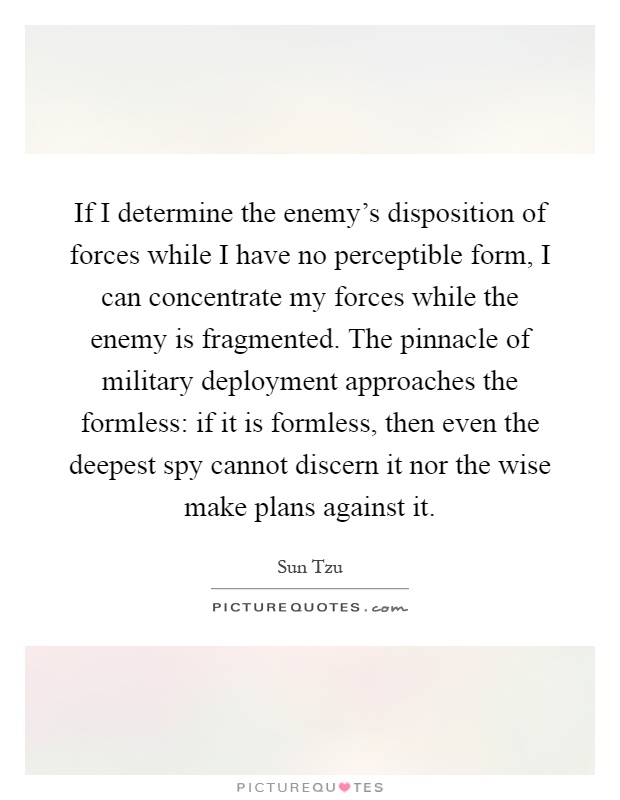 If I determine the enemy's disposition of forces while I have no perceptible form, I can concentrate my forces while the enemy is fragmented. The pinnacle of military deployment approaches the formless: if it is formless, then even the deepest spy cannot discern it nor the wise make plans against it Picture Quote #1