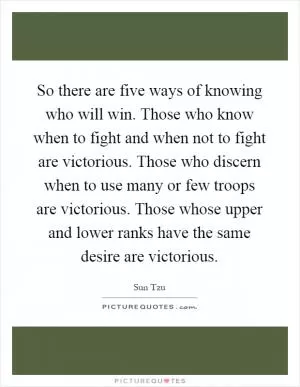 So there are five ways of knowing who will win. Those who know when to fight and when not to fight are victorious. Those who discern when to use many or few troops are victorious. Those whose upper and lower ranks have the same desire are victorious Picture Quote #1