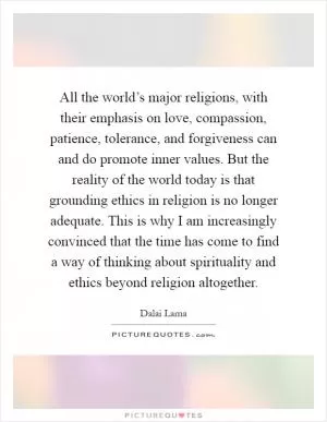 All the world’s major religions, with their emphasis on love, compassion, patience, tolerance, and forgiveness can and do promote inner values. But the reality of the world today is that grounding ethics in religion is no longer adequate. This is why I am increasingly convinced that the time has come to find a way of thinking about spirituality and ethics beyond religion altogether Picture Quote #1