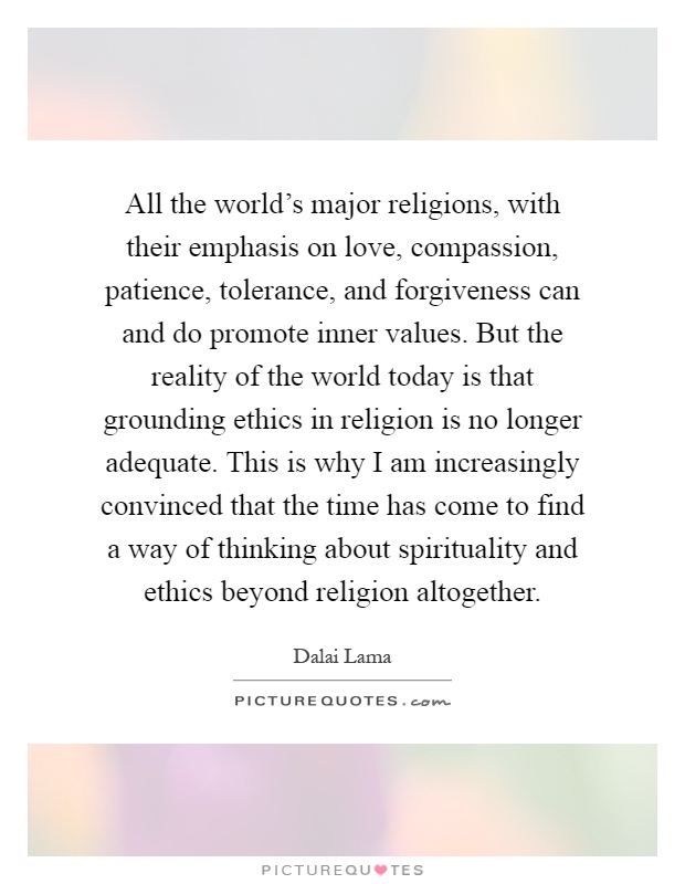 All the world's major religions, with their emphasis on love, compassion, patience, tolerance, and forgiveness can and do promote inner values. But the reality of the world today is that grounding ethics in religion is no longer adequate. This is why I am increasingly convinced that the time has come to find a way of thinking about spirituality and ethics beyond religion altogether Picture Quote #1