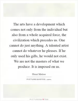 The arts have a development which comes not only from the individual but also from a whole acquired force, the civilization which precedes us. One cannot do just anything. A talented artist cannot do whatever he pleases. If he only used his gifts, he would not exist. We are not the masters of what we produce. It is imposed on us Picture Quote #1