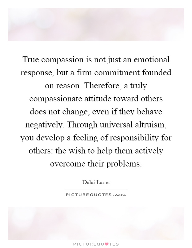 True compassion is not just an emotional response, but a firm commitment founded on reason. Therefore, a truly compassionate attitude toward others does not change, even if they behave negatively. Through universal altruism, you develop a feeling of responsibility for others: the wish to help them actively overcome their problems Picture Quote #1