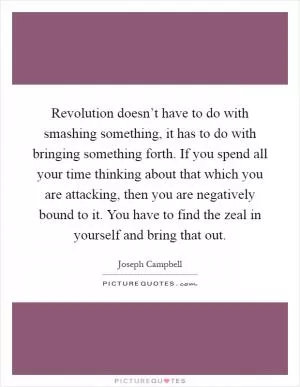 Revolution doesn’t have to do with smashing something, it has to do with bringing something forth. If you spend all your time thinking about that which you are attacking, then you are negatively bound to it. You have to find the zeal in yourself and bring that out Picture Quote #1