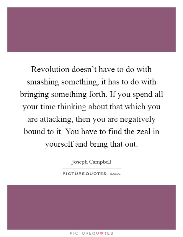 Revolution doesn't have to do with smashing something, it has to do with bringing something forth. If you spend all your time thinking about that which you are attacking, then you are negatively bound to it. You have to find the zeal in yourself and bring that out Picture Quote #1